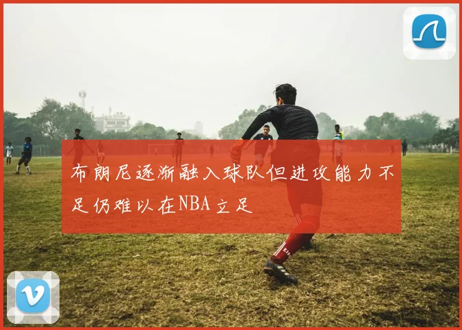 布朗尼逐渐融入球队但进攻能力不足仍难以在NBA立足