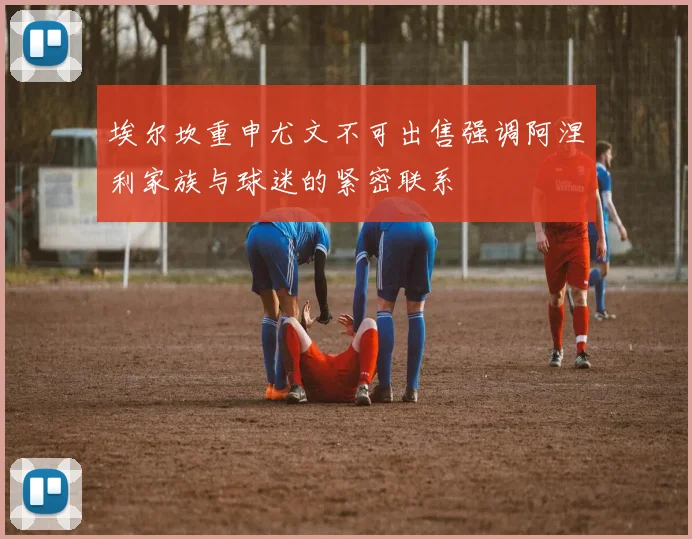 埃尔坎重申尤文不可出售强调阿涅利家族与球迷的紧密联系
