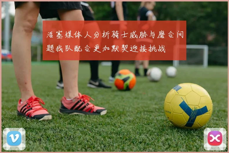 活塞媒体人分析骑士威胁与磨合问题我队配合更加默契迎接挑战