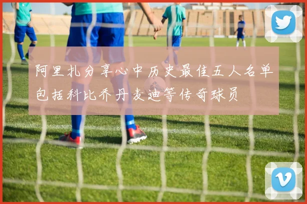 阿里扎分享心中历史最佳五人名单包括科比乔丹麦迪等传奇球员