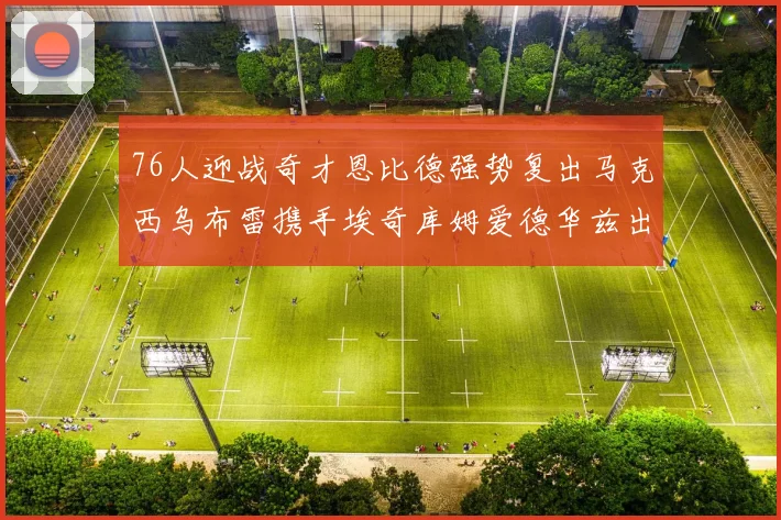 76人迎战奇才恩比德强势复出马克西乌布雷携手埃奇库姆爱德华兹出战