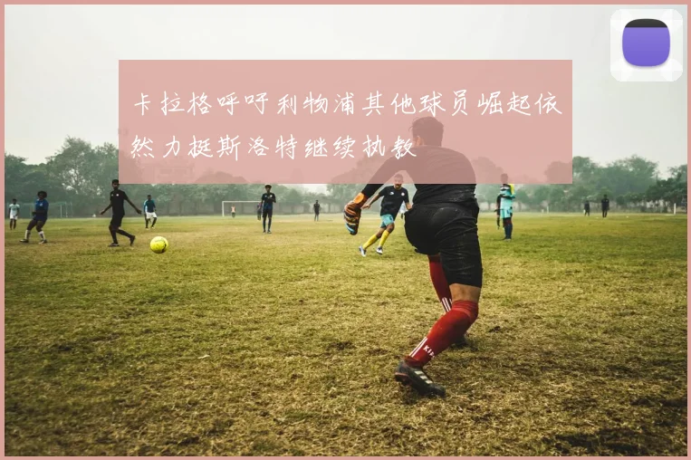 卡拉格呼吁利物浦其他球员崛起依然力挺斯洛特继续执教