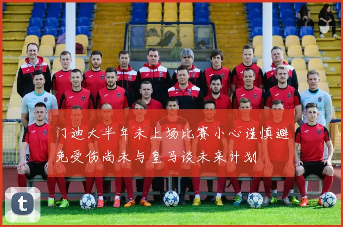 门迪大半年未上场比赛小心谨慎避免受伤尚未与皇马谈未来计划
