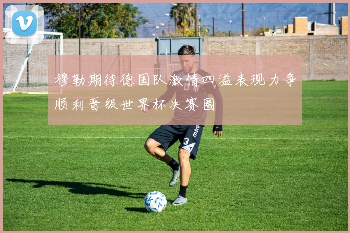 穆勒期待德国队激情四溢表现力争顺利晋级世界杯决赛圈