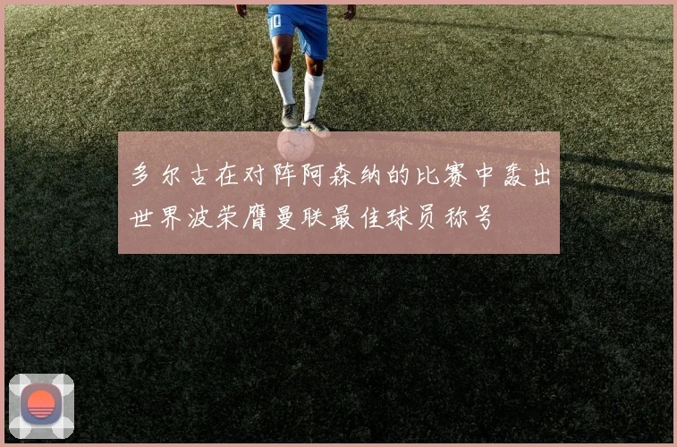 多尔古在对阵阿森纳的比赛中轰出世界波荣膺曼联最佳球员称号