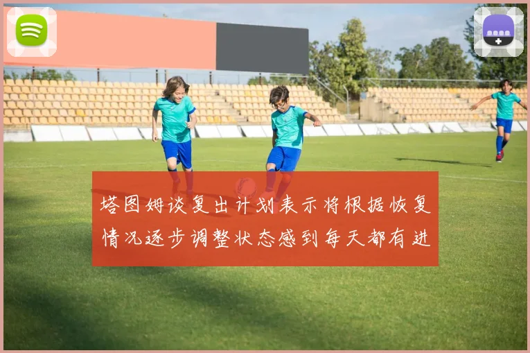 塔图姆谈复出计划表示将根据恢复情况逐步调整状态感到每天都有进步