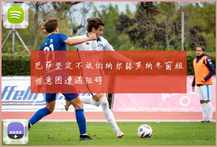 巴萨坚定不放伯纳尔赫罗纳冬窗租借意图遭遇阻碍