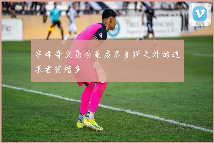 字母哥交易或重启尼克斯之外的追求者将增多