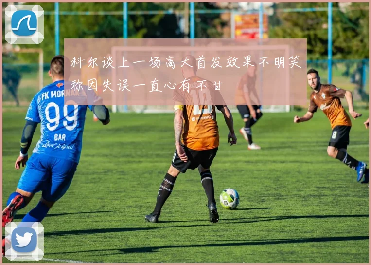 科尔谈上一场高大首发效果不明笑称因失误一直心有不甘