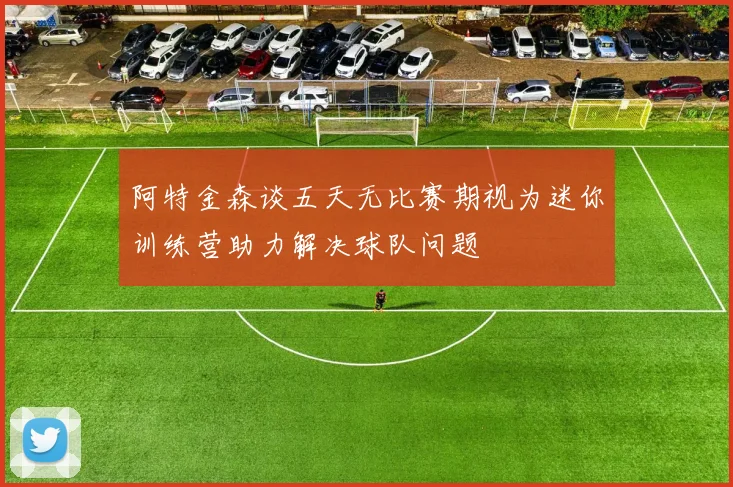 阿特金森谈五天无比赛期视为迷你训练营助力解决球队问题