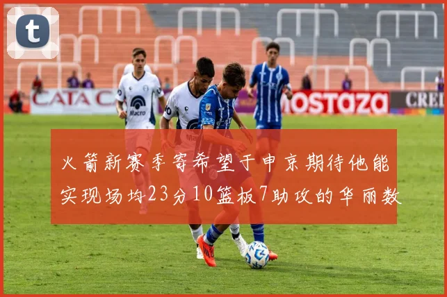 火箭新赛季寄希望于申京期待他能实现场均23分10篮板7助攻的华丽数据