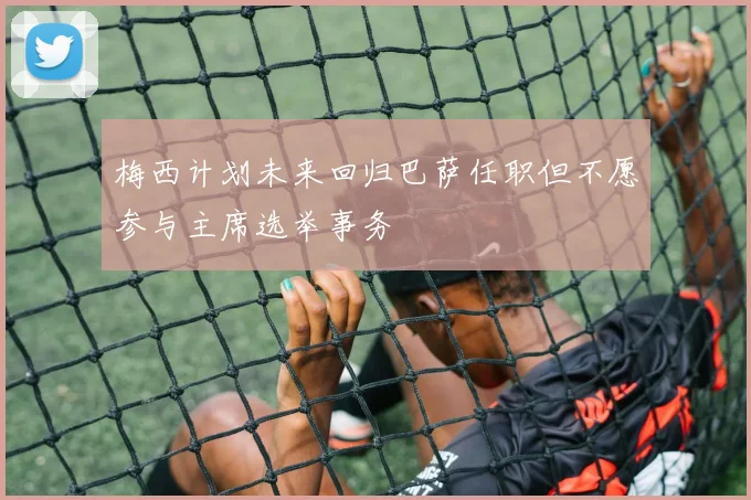 梅西计划未来回归巴萨任职但不愿参与主席选举事务