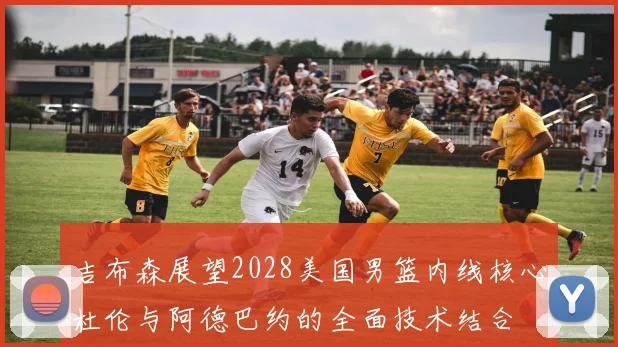 吉布森展望2028美国男篮内线核心杜伦与阿德巴约的全面技术结合