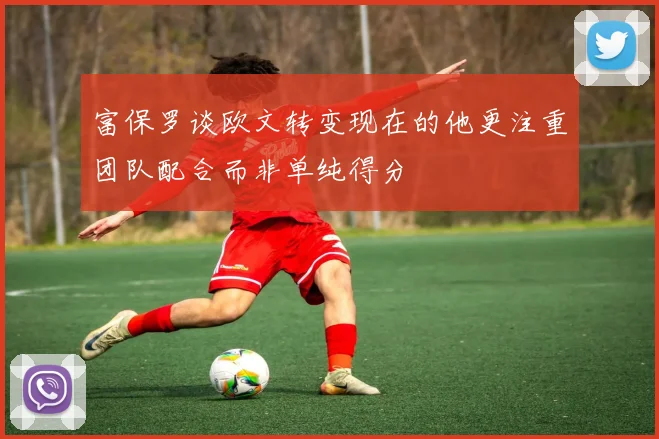 富保罗谈欧文转变现在的他更注重团队配合而非单纯得分