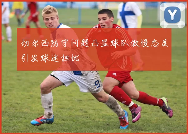 切尔西防守问题凸显球队傲慢态度引发球迷担忧