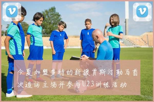 今夏加盟多特的新援贾斯汀勒马首次造访主场并参与U23训练活动