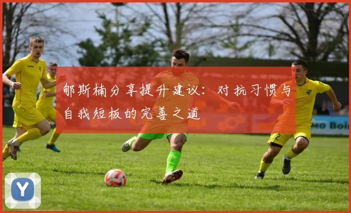 郇斯楠分享提升建议：对抗习惯与自我短板的完善之道
