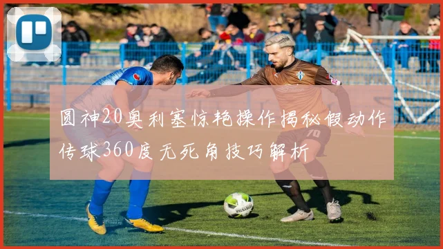 圆神20奥利塞惊艳操作揭秘假动作传球360度无死角技巧解析
