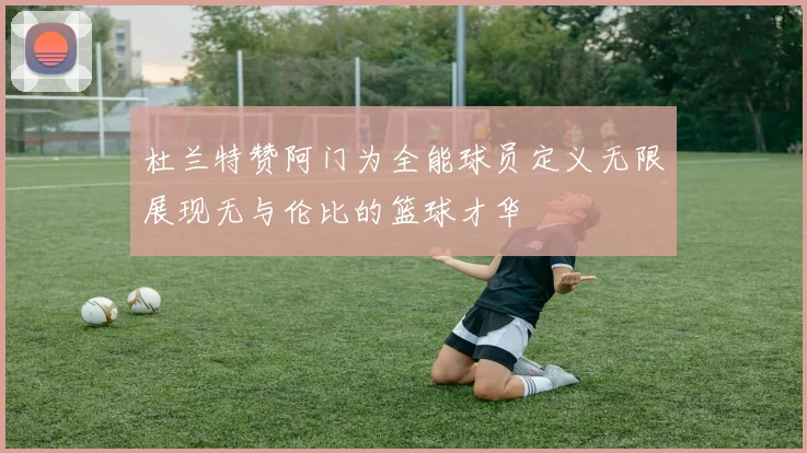 杜兰特赞阿门为全能球员定义无限展现无与伦比的篮球才华