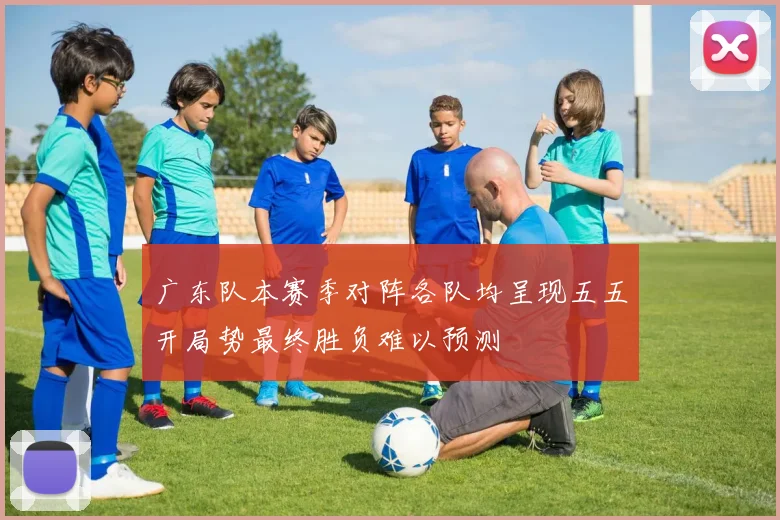 广东队本赛季对阵各队均呈现五五开局势最终胜负难以预测