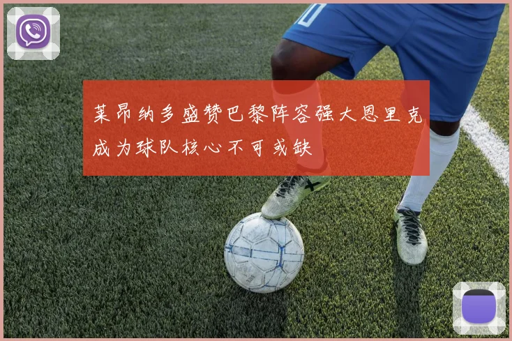 莱昂纳多盛赞巴黎阵容强大恩里克成为球队核心不可或缺