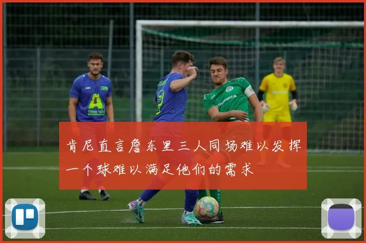 肯尼直言詹东里三人同场难以发挥一个球难以满足他们的需求