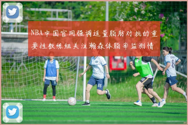 NBA中国官网强调适量脂肪对抗的重要性教练组关注瀚森体脂率监测情况