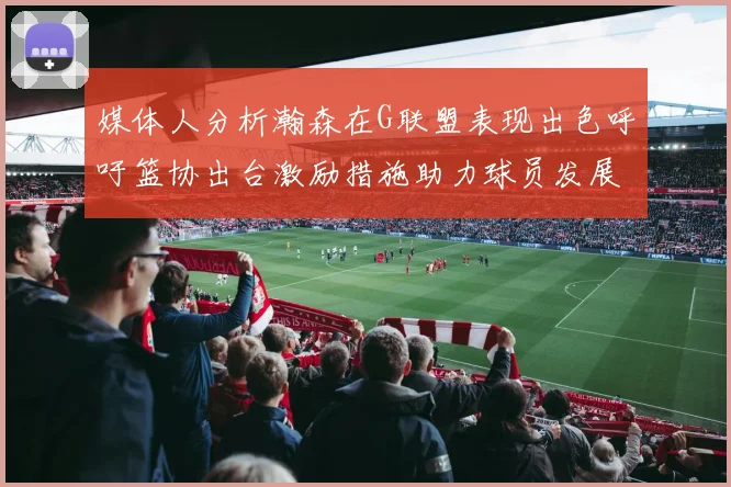 媒体人分析瀚森在G联盟表现出色呼吁篮协出台激励措施助力球员发展