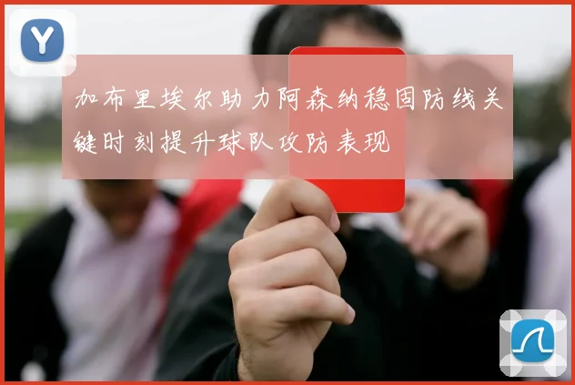 加布里埃尔助力阿森纳稳固防线关键时刻提升球队攻防表现