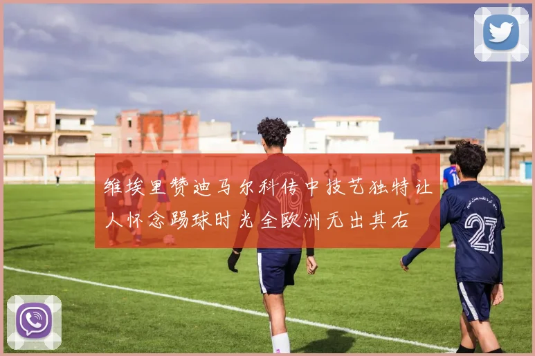 维埃里赞迪马尔科传中技艺独特让人怀念踢球时光全欧洲无出其右