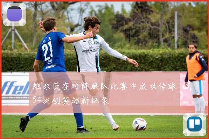 维尔茨在对阵狼队比赛中成功传球54次创英超新纪录
