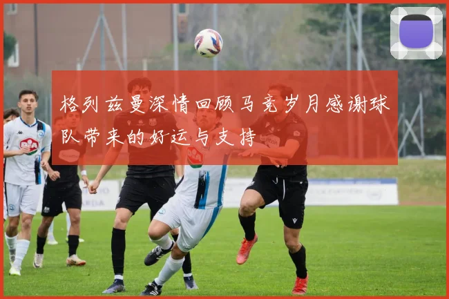 格列兹曼深情回顾马竞岁月感谢球队带来的好运与支持